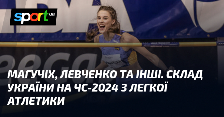 Склад України на ЧС-2024 з легкої атлетики: огляд головних учасників, включаючи Магучих та Левченка