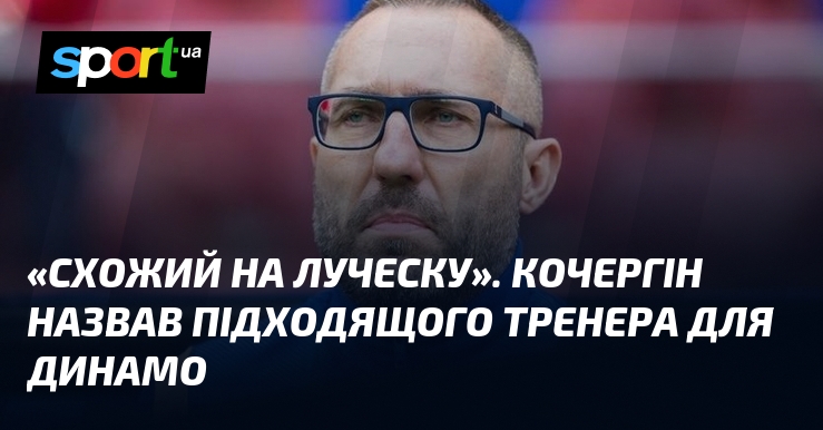 «Схожий на Луческу». Кочергін назвав підходящого тренера для Динамо