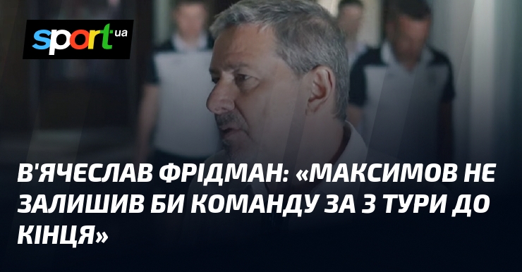 В’ячеслав ФРІДМАН: «Максимов не залишив би команду за 3 тури до кінця»