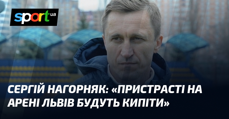 Сергій Нагорняк прогнозує, що на Арені Львів будуть накалятися пристрасті.