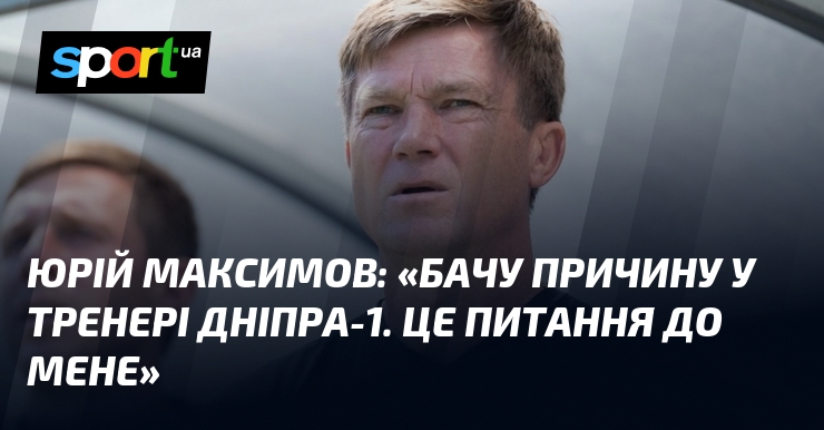 Юрій МАКСИМОВ: «Бачу причину у тренері Дніпра-1. Це питання до мене»