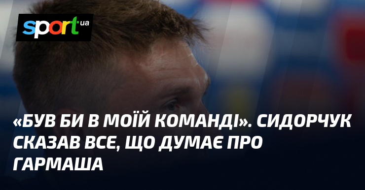 Якщо Сидорчук приєднається до нашої команди, у нього з’явиться шанс поділитися своїми думками щодо Гармаша.