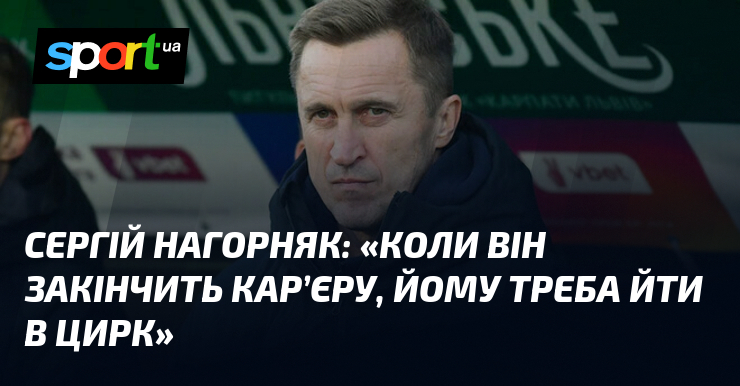Сергій НАГОРНЯК: "Коли він закінчить кар’єру, йому треба йти в цирк"