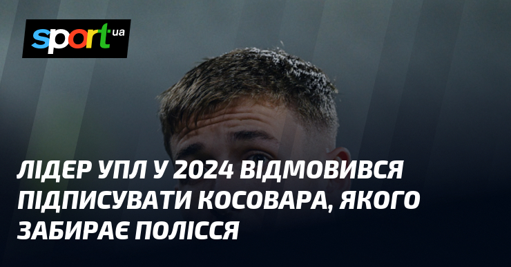 Провідник УПЛ у 2024 відмовився ставити підпис під чим косовара, якого забирає Полісся