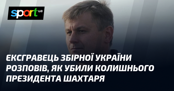 Ексгравець збірної України зізнався, як убили колишнього президента Шахтаря