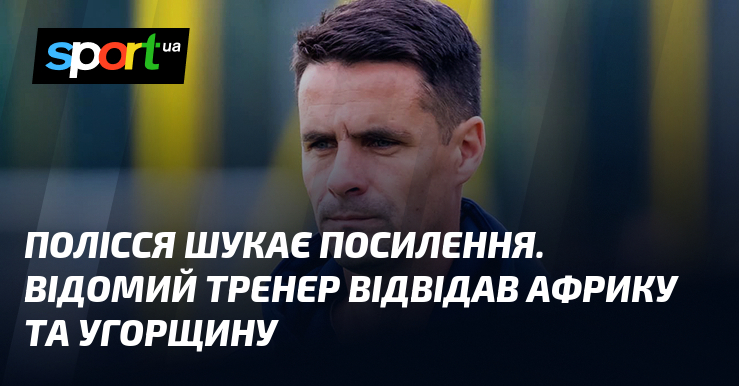 Полісся шукає посилення. Видатний тренер відвідав Африку та Угорщину