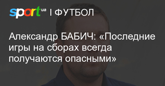 Александр бабич: «последние игры на сборах всегда получаются опасными»